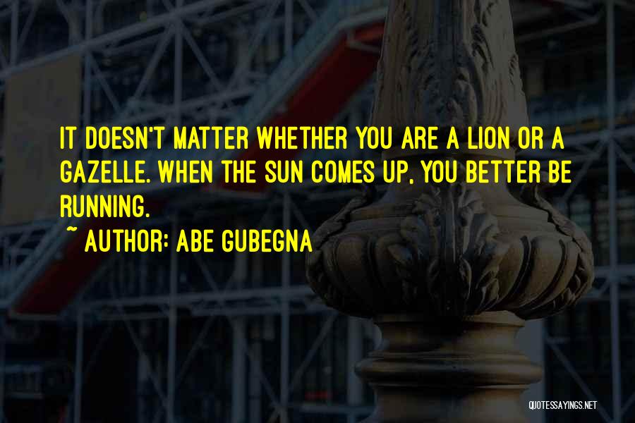 Abe Gubegna Quotes: It Doesn't Matter Whether You Are A Lion Or A Gazelle. When The Sun Comes Up, You Better Be Running.