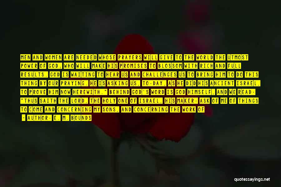 E. M. Bounds Quotes: Men And Women Are Needed Whose Prayers Will Give To The World The Utmost Power Of God; Who Will Make