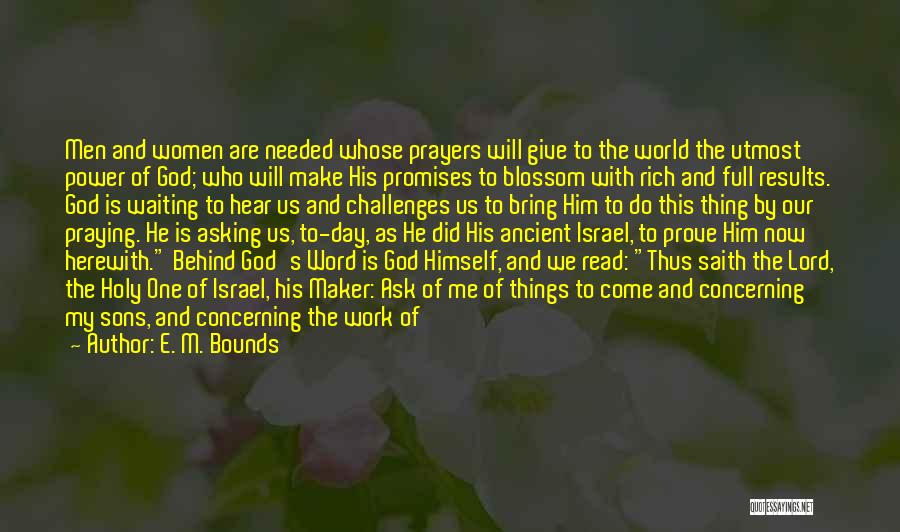 E. M. Bounds Quotes: Men And Women Are Needed Whose Prayers Will Give To The World The Utmost Power Of God; Who Will Make