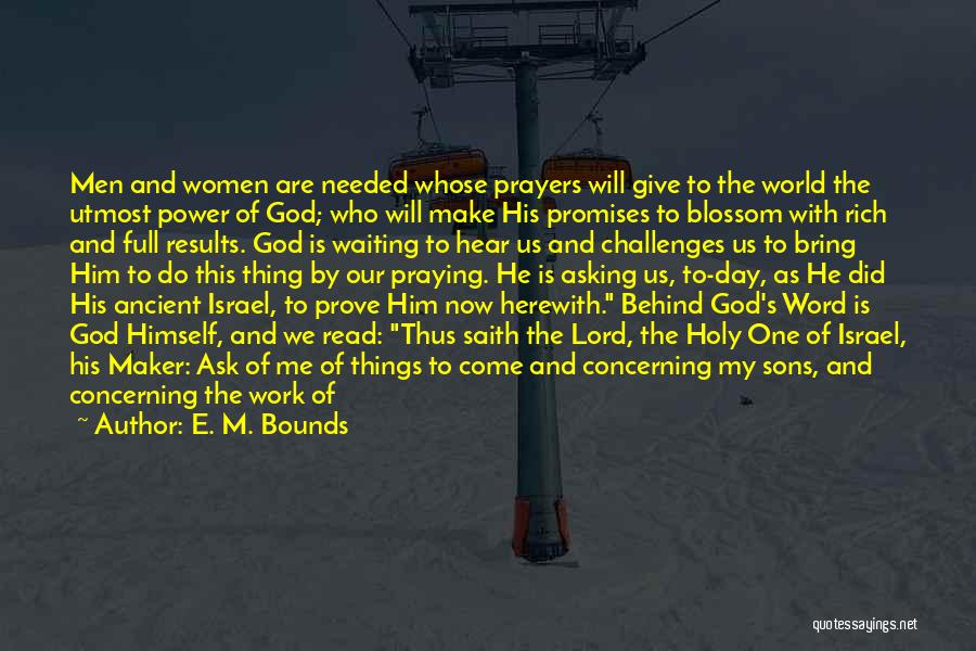 E. M. Bounds Quotes: Men And Women Are Needed Whose Prayers Will Give To The World The Utmost Power Of God; Who Will Make