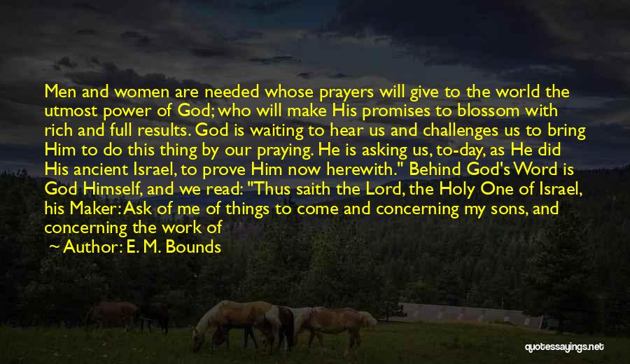 E. M. Bounds Quotes: Men And Women Are Needed Whose Prayers Will Give To The World The Utmost Power Of God; Who Will Make