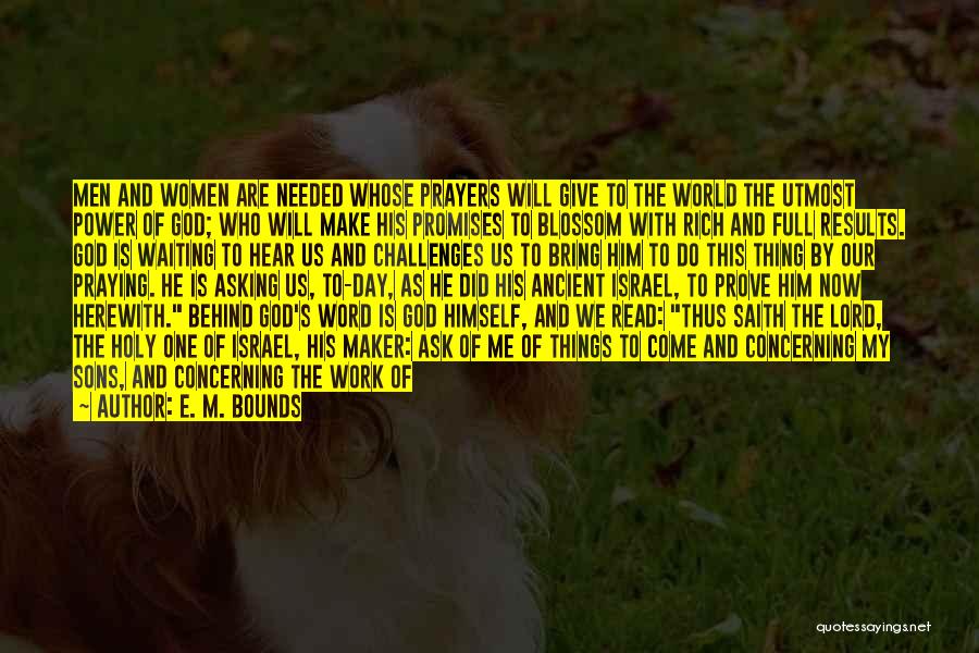 E. M. Bounds Quotes: Men And Women Are Needed Whose Prayers Will Give To The World The Utmost Power Of God; Who Will Make