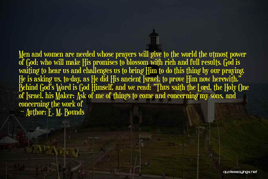 E. M. Bounds Quotes: Men And Women Are Needed Whose Prayers Will Give To The World The Utmost Power Of God; Who Will Make