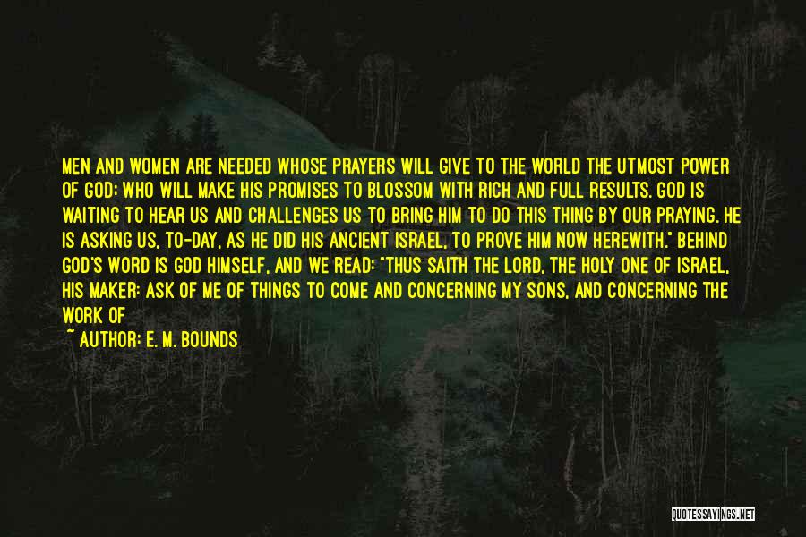 E. M. Bounds Quotes: Men And Women Are Needed Whose Prayers Will Give To The World The Utmost Power Of God; Who Will Make