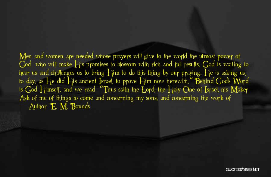 E. M. Bounds Quotes: Men And Women Are Needed Whose Prayers Will Give To The World The Utmost Power Of God; Who Will Make