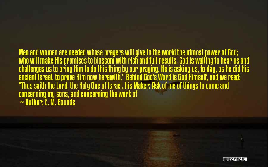 E. M. Bounds Quotes: Men And Women Are Needed Whose Prayers Will Give To The World The Utmost Power Of God; Who Will Make