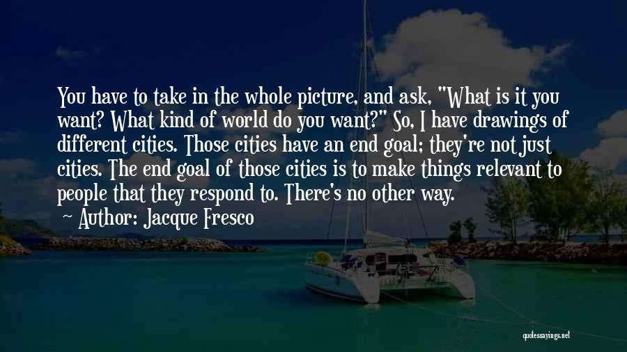 Jacque Fresco Quotes: You Have To Take In The Whole Picture, And Ask, What Is It You Want? What Kind Of World Do