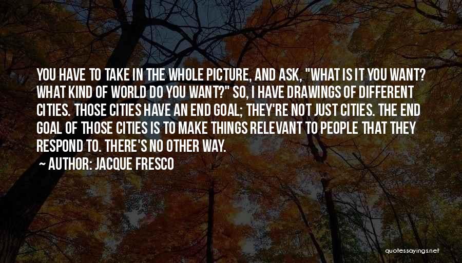 Jacque Fresco Quotes: You Have To Take In The Whole Picture, And Ask, What Is It You Want? What Kind Of World Do