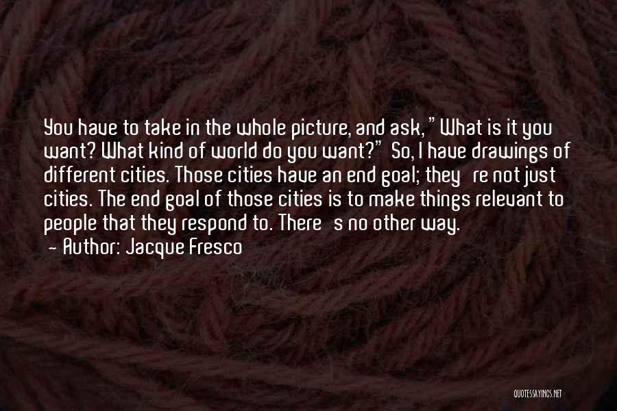 Jacque Fresco Quotes: You Have To Take In The Whole Picture, And Ask, What Is It You Want? What Kind Of World Do