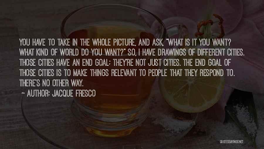 Jacque Fresco Quotes: You Have To Take In The Whole Picture, And Ask, What Is It You Want? What Kind Of World Do