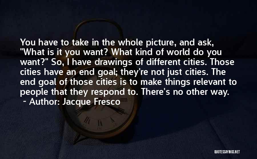 Jacque Fresco Quotes: You Have To Take In The Whole Picture, And Ask, What Is It You Want? What Kind Of World Do