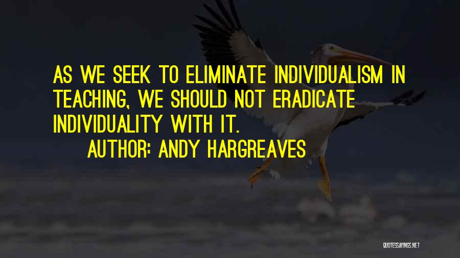 Andy Hargreaves Quotes: As We Seek To Eliminate Individualism In Teaching, We Should Not Eradicate Individuality With It.