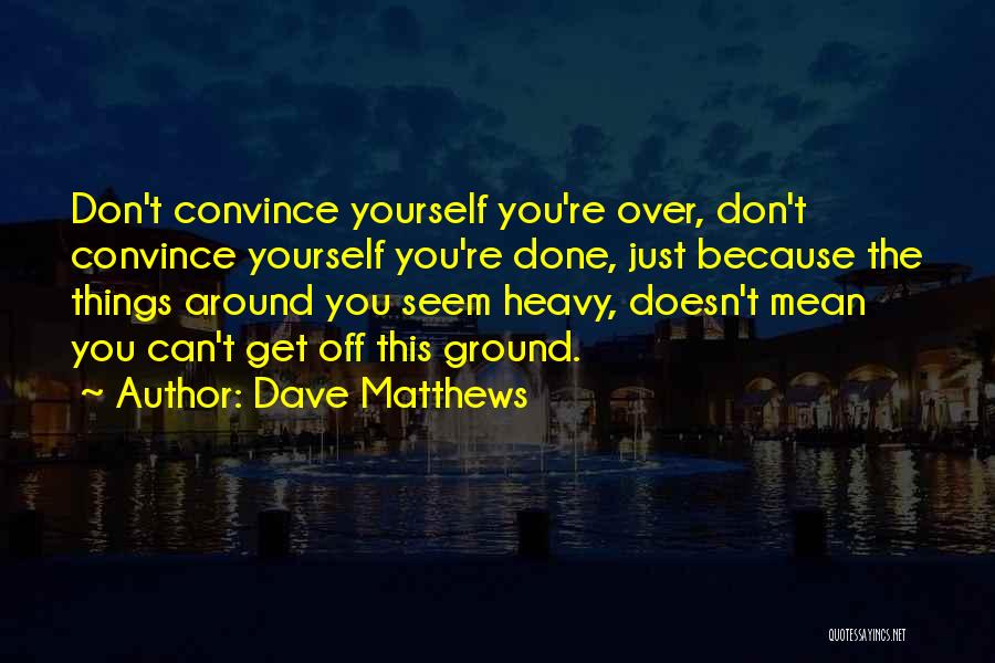 Dave Matthews Quotes: Don't Convince Yourself You're Over, Don't Convince Yourself You're Done, Just Because The Things Around You Seem Heavy, Doesn't Mean