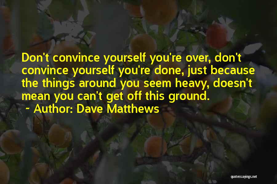 Dave Matthews Quotes: Don't Convince Yourself You're Over, Don't Convince Yourself You're Done, Just Because The Things Around You Seem Heavy, Doesn't Mean