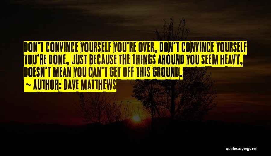 Dave Matthews Quotes: Don't Convince Yourself You're Over, Don't Convince Yourself You're Done, Just Because The Things Around You Seem Heavy, Doesn't Mean