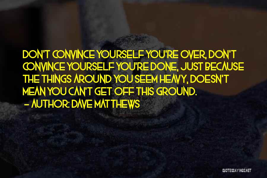 Dave Matthews Quotes: Don't Convince Yourself You're Over, Don't Convince Yourself You're Done, Just Because The Things Around You Seem Heavy, Doesn't Mean