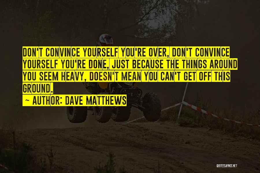 Dave Matthews Quotes: Don't Convince Yourself You're Over, Don't Convince Yourself You're Done, Just Because The Things Around You Seem Heavy, Doesn't Mean