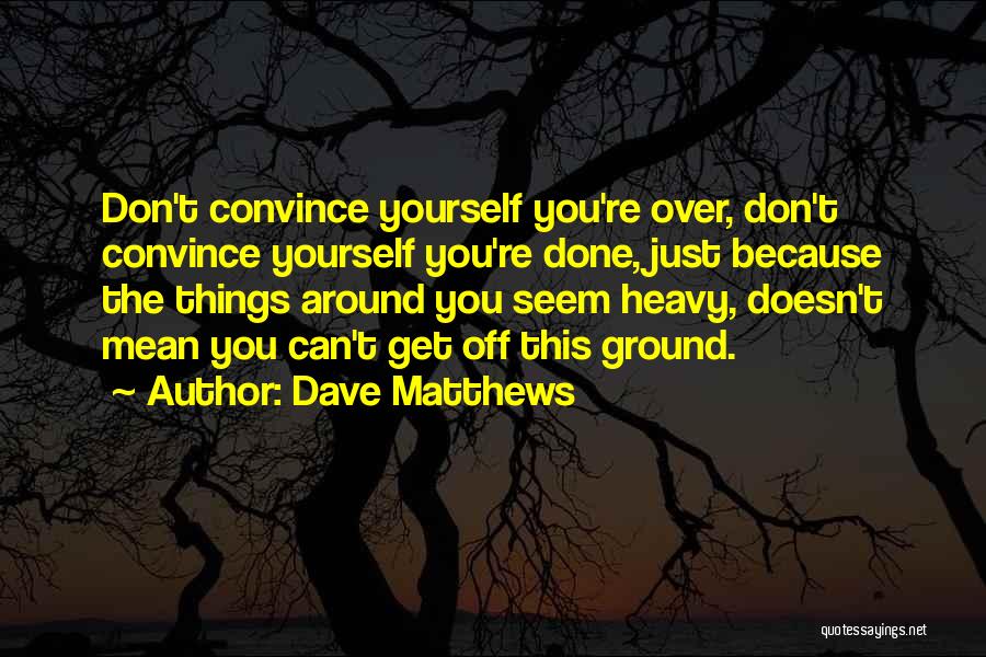 Dave Matthews Quotes: Don't Convince Yourself You're Over, Don't Convince Yourself You're Done, Just Because The Things Around You Seem Heavy, Doesn't Mean