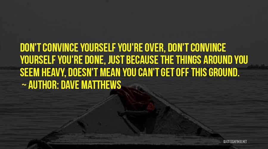 Dave Matthews Quotes: Don't Convince Yourself You're Over, Don't Convince Yourself You're Done, Just Because The Things Around You Seem Heavy, Doesn't Mean