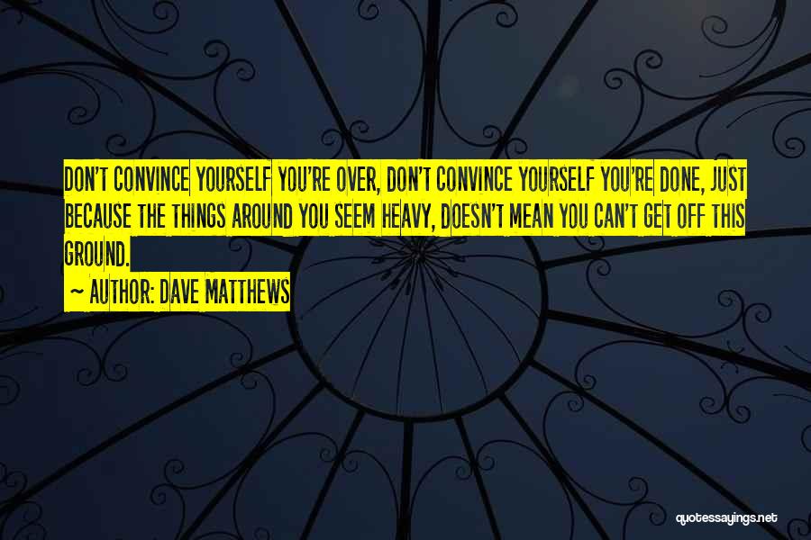 Dave Matthews Quotes: Don't Convince Yourself You're Over, Don't Convince Yourself You're Done, Just Because The Things Around You Seem Heavy, Doesn't Mean