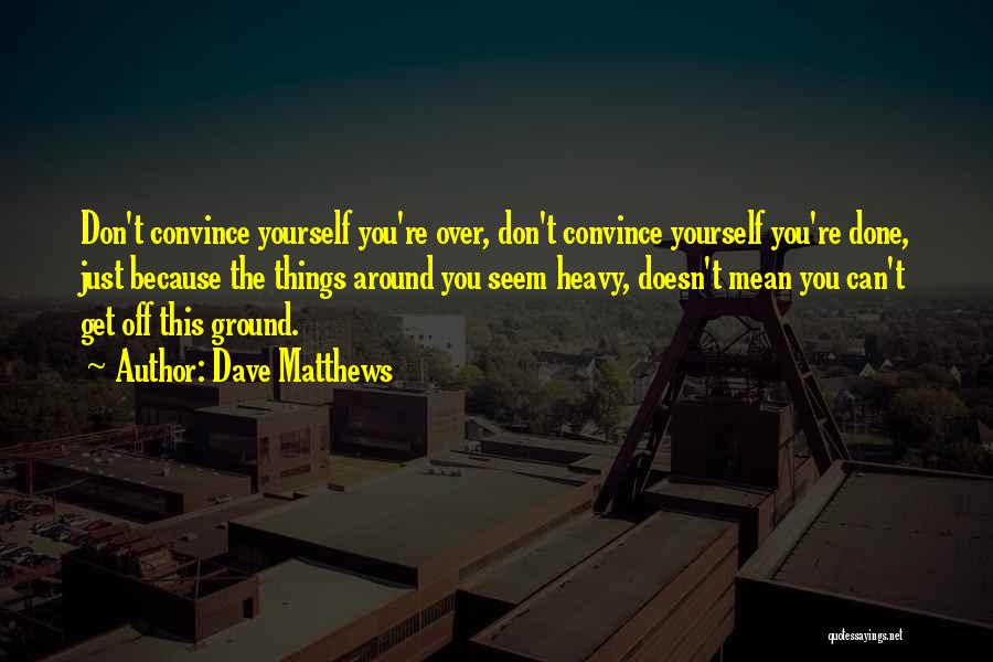 Dave Matthews Quotes: Don't Convince Yourself You're Over, Don't Convince Yourself You're Done, Just Because The Things Around You Seem Heavy, Doesn't Mean