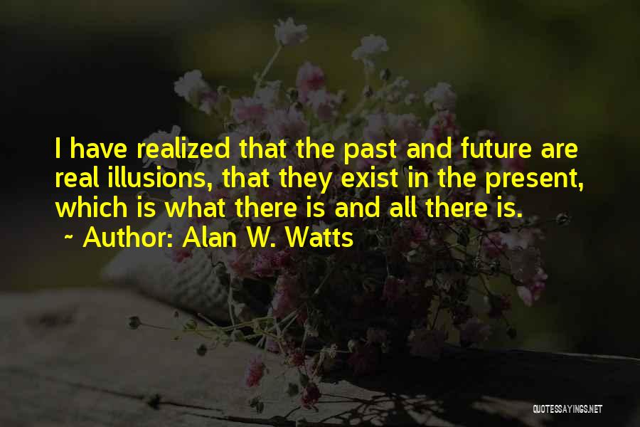 Alan W. Watts Quotes: I Have Realized That The Past And Future Are Real Illusions, That They Exist In The Present, Which Is What