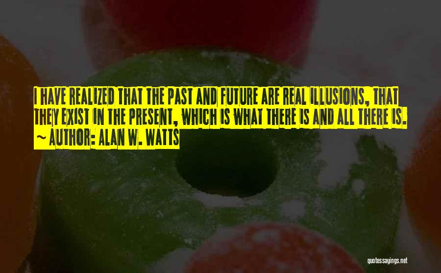 Alan W. Watts Quotes: I Have Realized That The Past And Future Are Real Illusions, That They Exist In The Present, Which Is What