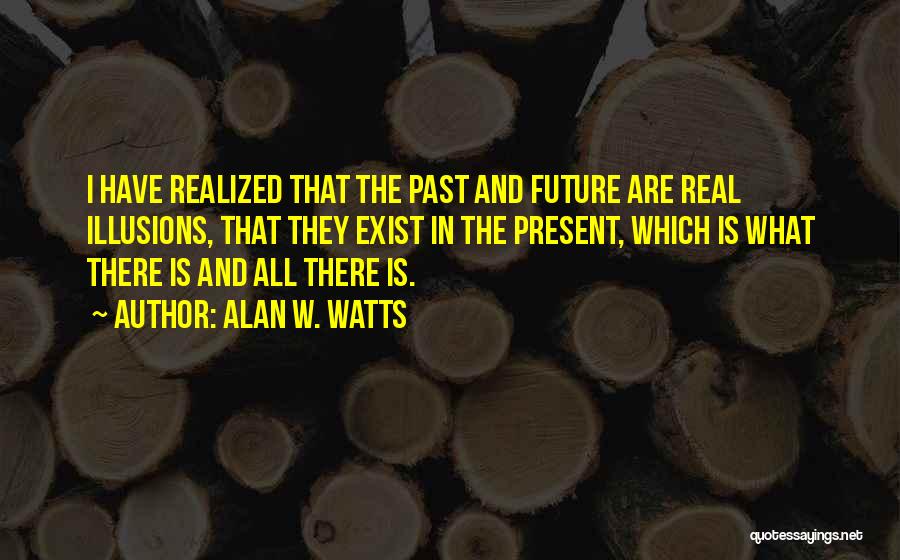Alan W. Watts Quotes: I Have Realized That The Past And Future Are Real Illusions, That They Exist In The Present, Which Is What