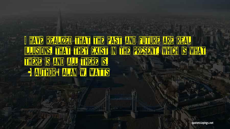Alan W. Watts Quotes: I Have Realized That The Past And Future Are Real Illusions, That They Exist In The Present, Which Is What