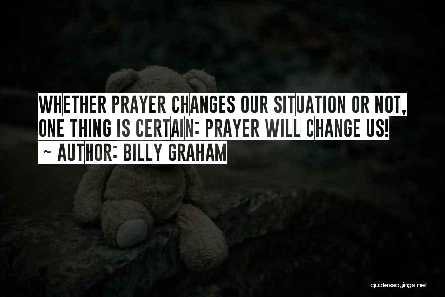 Billy Graham Quotes: Whether Prayer Changes Our Situation Or Not, One Thing Is Certain: Prayer Will Change Us!