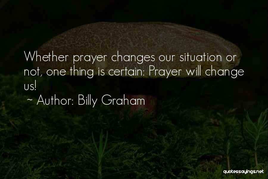 Billy Graham Quotes: Whether Prayer Changes Our Situation Or Not, One Thing Is Certain: Prayer Will Change Us!