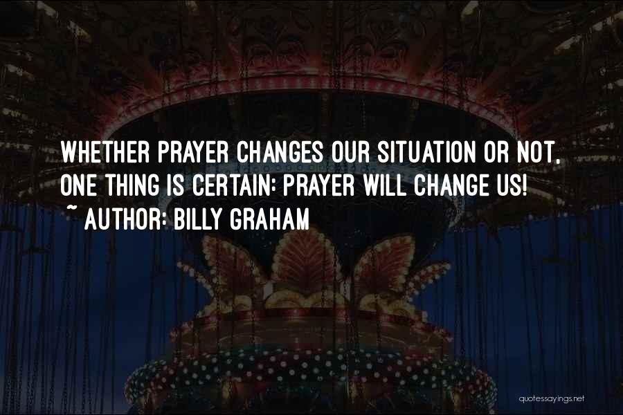 Billy Graham Quotes: Whether Prayer Changes Our Situation Or Not, One Thing Is Certain: Prayer Will Change Us!