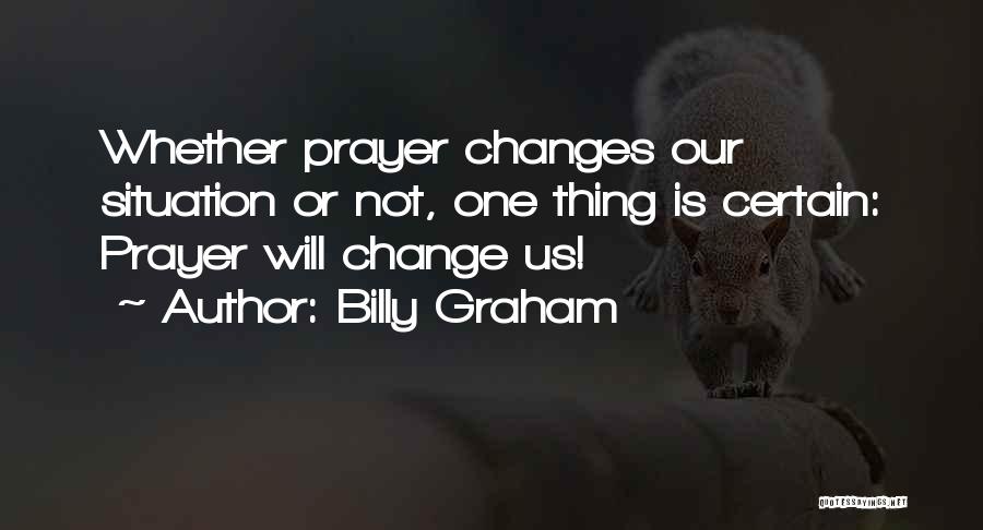 Billy Graham Quotes: Whether Prayer Changes Our Situation Or Not, One Thing Is Certain: Prayer Will Change Us!