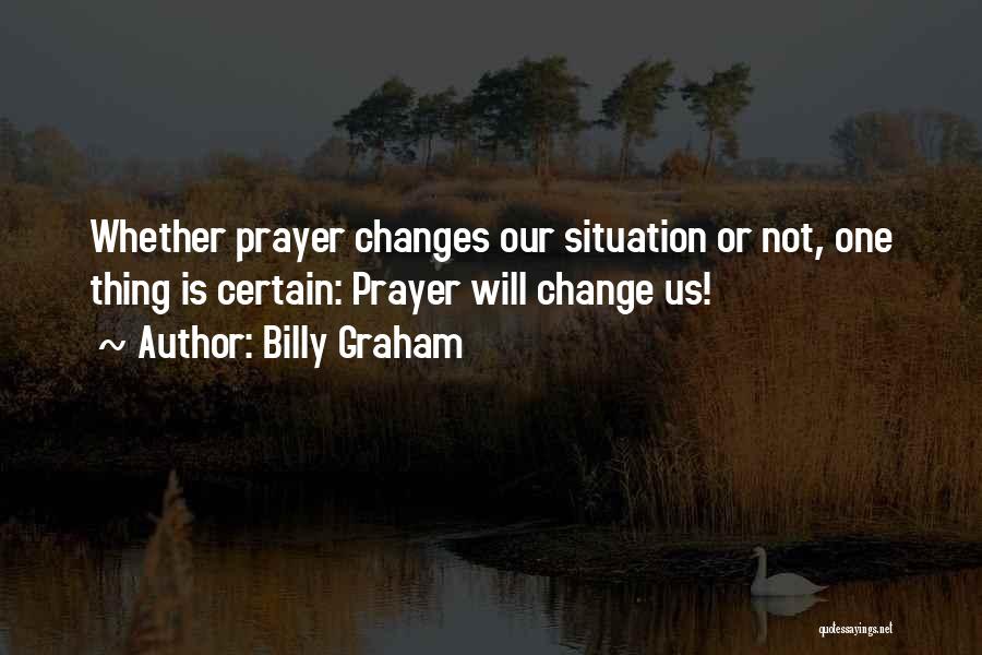 Billy Graham Quotes: Whether Prayer Changes Our Situation Or Not, One Thing Is Certain: Prayer Will Change Us!