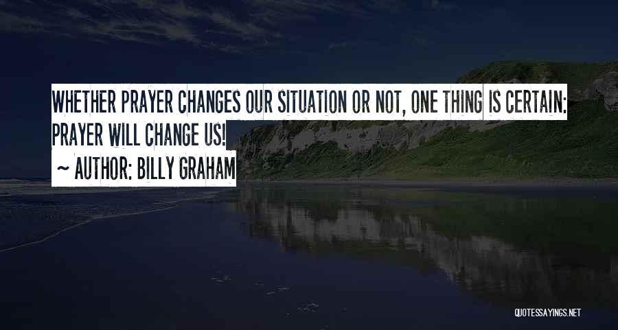 Billy Graham Quotes: Whether Prayer Changes Our Situation Or Not, One Thing Is Certain: Prayer Will Change Us!