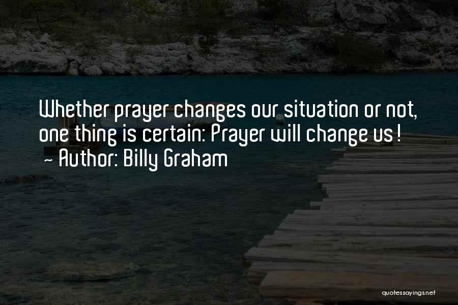 Billy Graham Quotes: Whether Prayer Changes Our Situation Or Not, One Thing Is Certain: Prayer Will Change Us!