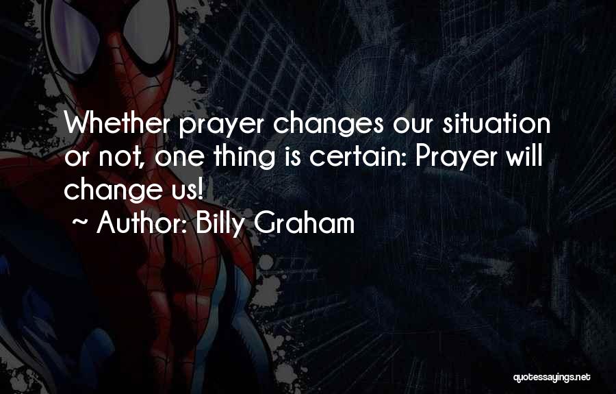 Billy Graham Quotes: Whether Prayer Changes Our Situation Or Not, One Thing Is Certain: Prayer Will Change Us!