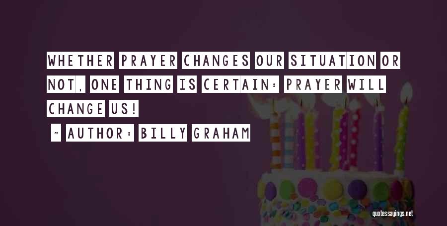 Billy Graham Quotes: Whether Prayer Changes Our Situation Or Not, One Thing Is Certain: Prayer Will Change Us!