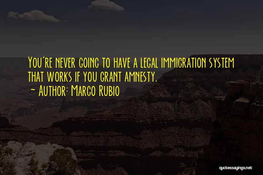 Marco Rubio Quotes: You're Never Going To Have A Legal Immigration System That Works If You Grant Amnesty.