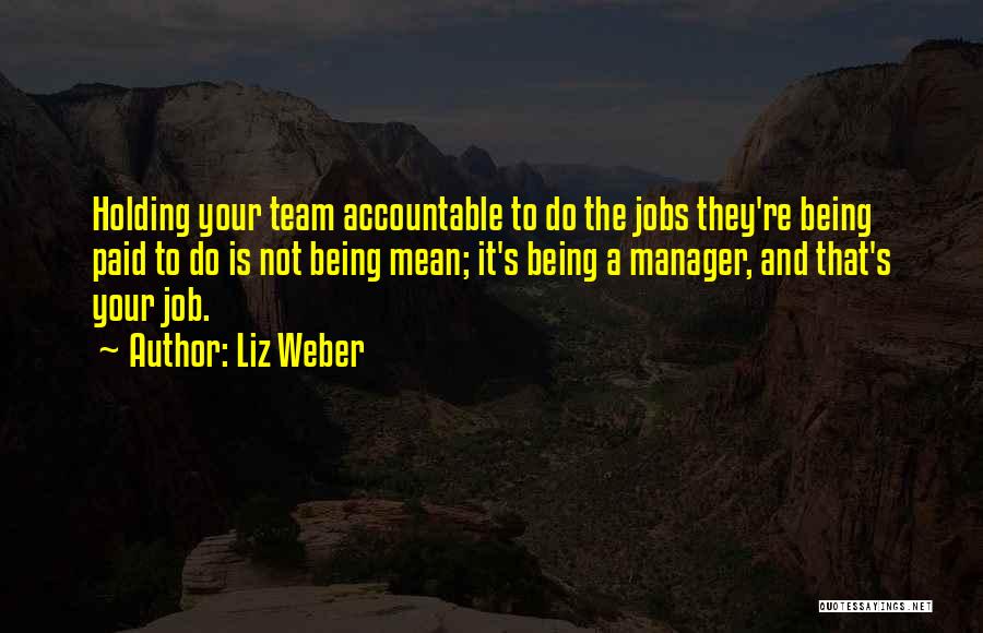 Liz Weber Quotes: Holding Your Team Accountable To Do The Jobs They're Being Paid To Do Is Not Being Mean; It's Being A