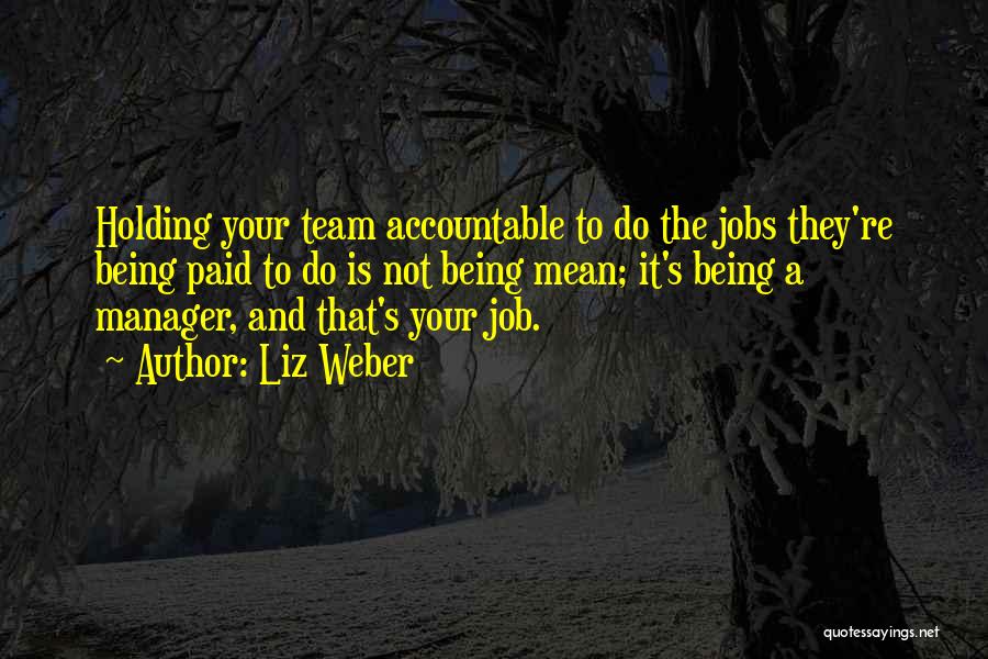 Liz Weber Quotes: Holding Your Team Accountable To Do The Jobs They're Being Paid To Do Is Not Being Mean; It's Being A