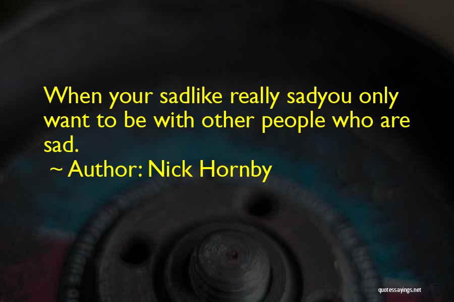 Nick Hornby Quotes: When Your Sadlike Really Sadyou Only Want To Be With Other People Who Are Sad.