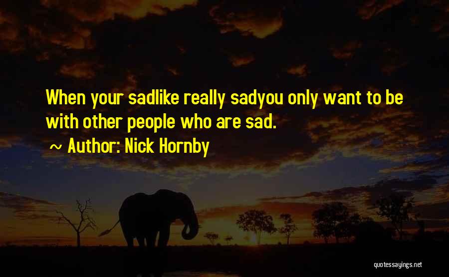 Nick Hornby Quotes: When Your Sadlike Really Sadyou Only Want To Be With Other People Who Are Sad.