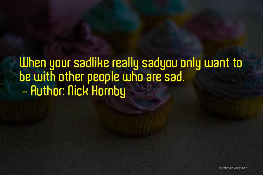 Nick Hornby Quotes: When Your Sadlike Really Sadyou Only Want To Be With Other People Who Are Sad.