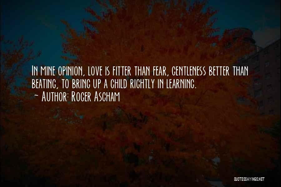 Roger Ascham Quotes: In Mine Opinion, Love Is Fitter Than Fear, Gentleness Better Than Beating, To Bring Up A Child Rightly In Learning.