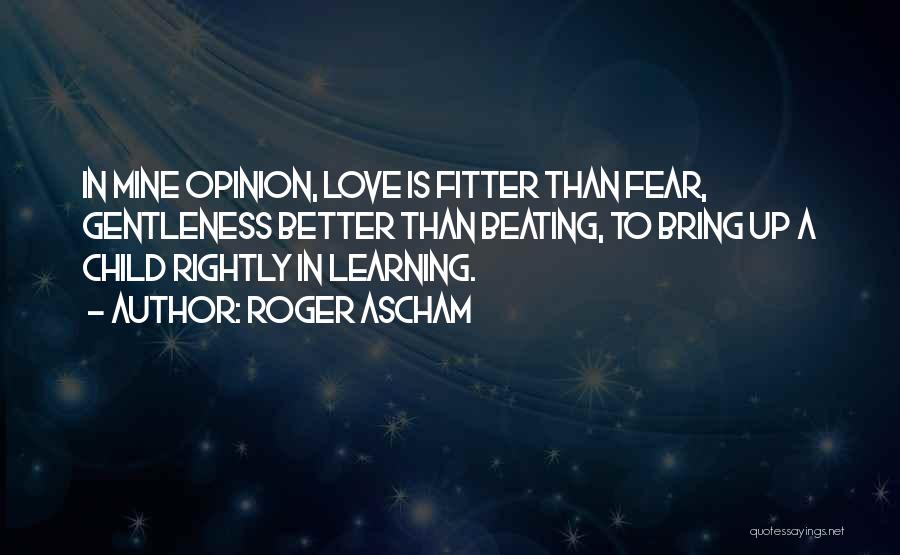 Roger Ascham Quotes: In Mine Opinion, Love Is Fitter Than Fear, Gentleness Better Than Beating, To Bring Up A Child Rightly In Learning.