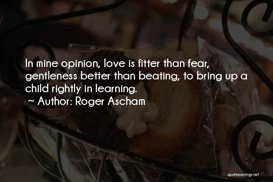 Roger Ascham Quotes: In Mine Opinion, Love Is Fitter Than Fear, Gentleness Better Than Beating, To Bring Up A Child Rightly In Learning.