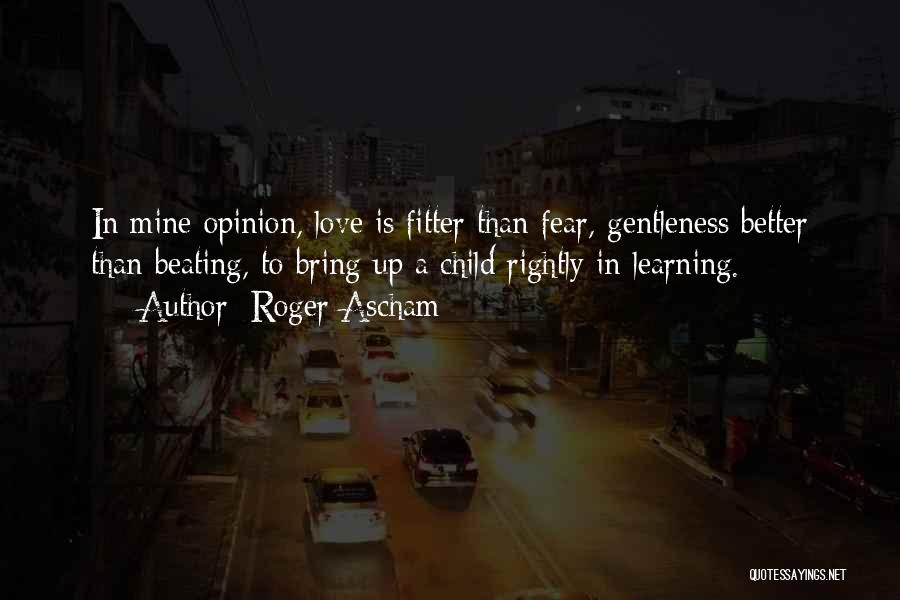 Roger Ascham Quotes: In Mine Opinion, Love Is Fitter Than Fear, Gentleness Better Than Beating, To Bring Up A Child Rightly In Learning.