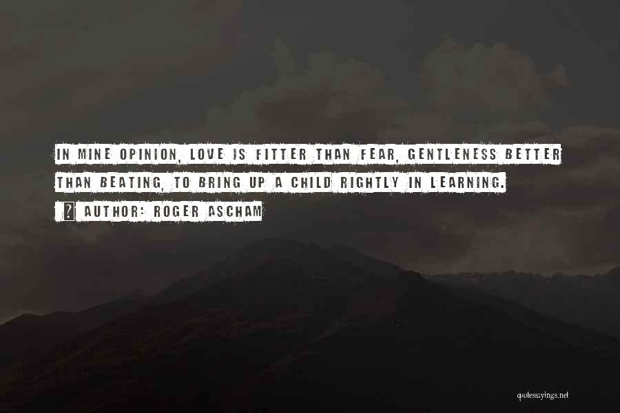 Roger Ascham Quotes: In Mine Opinion, Love Is Fitter Than Fear, Gentleness Better Than Beating, To Bring Up A Child Rightly In Learning.