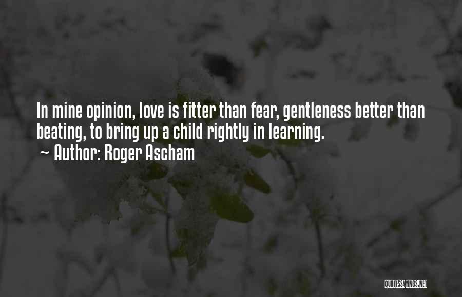 Roger Ascham Quotes: In Mine Opinion, Love Is Fitter Than Fear, Gentleness Better Than Beating, To Bring Up A Child Rightly In Learning.